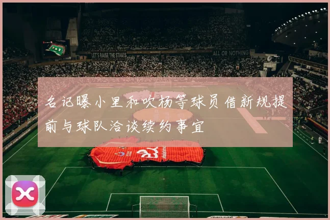 名记曝小里和吹杨等球员借新规提前与球队洽谈续约事宜