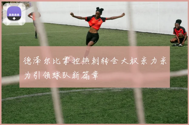 德泽尔比掌控热刺转会大权亲力亲为引领球队新篇章