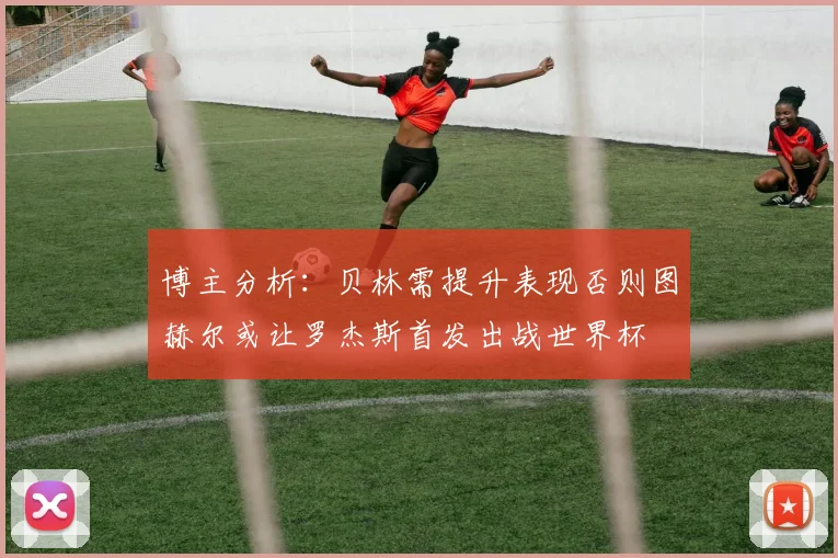 博主分析：贝林需提升表现否则图赫尔或让罗杰斯首发出战世界杯