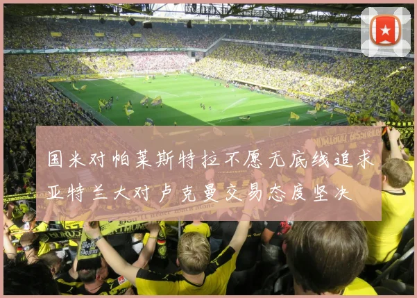 国米对帕莱斯特拉不愿无底线追求亚特兰大对卢克曼交易态度坚决