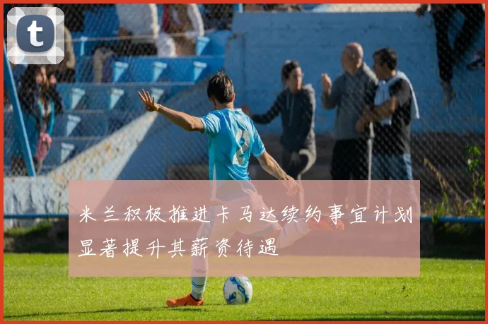 米兰积极推进卡马达续约事宜计划显著提升其薪资待遇