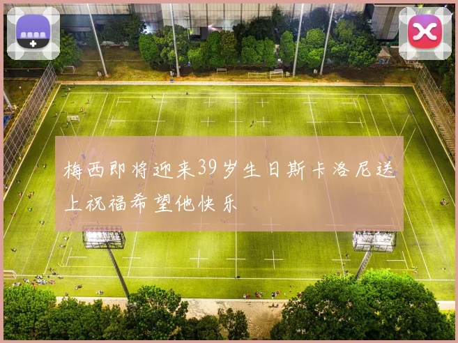 梅西即将迎来39岁生日斯卡洛尼送上祝福希望他快乐