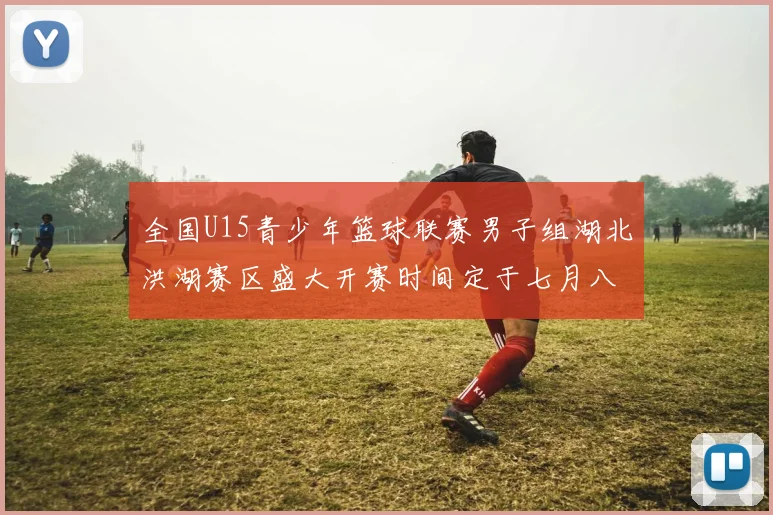 全国U15青少年篮球联赛男子组湖北洪湖赛区盛大开赛时间定于七月八日至十三日