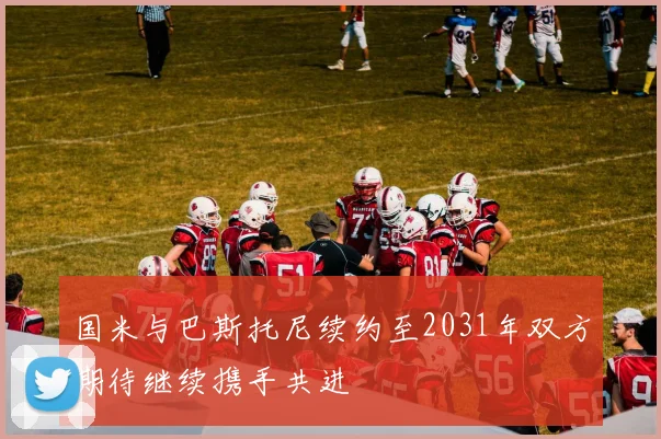 国米与巴斯托尼续约至2031年双方期待继续携手共进