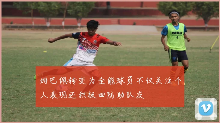 姆巴佩转变为全能球员不仅关注个人表现还积极回防助队友