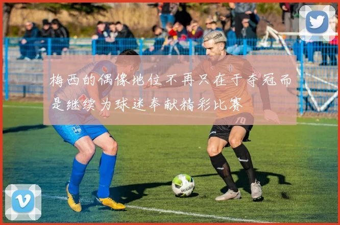 梅西的偶像地位不再只在于夺冠而是继续为球迷奉献精彩比赛
