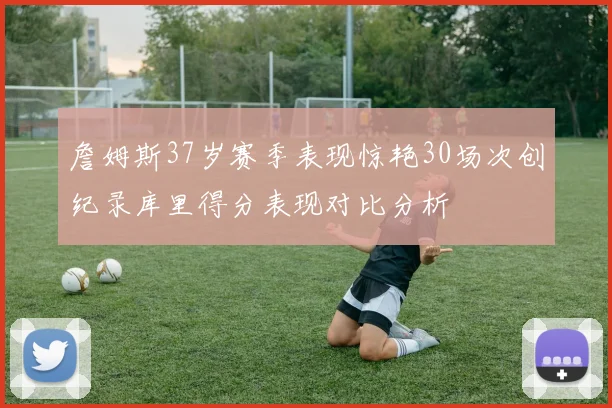 詹姆斯37岁赛季表现惊艳30场次创纪录库里得分表现对比分析