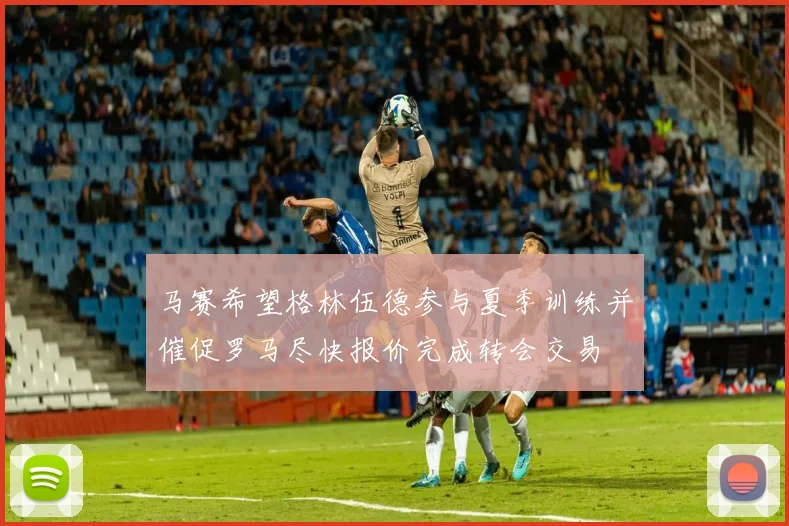 马赛希望格林伍德参与夏季训练并催促罗马尽快报价完成转会交易
